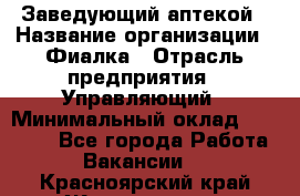 Заведующий аптекой › Название организации ­ Фиалка › Отрасль предприятия ­ Управляющий › Минимальный оклад ­ 50 000 - Все города Работа » Вакансии   . Красноярский край,Железногорск г.